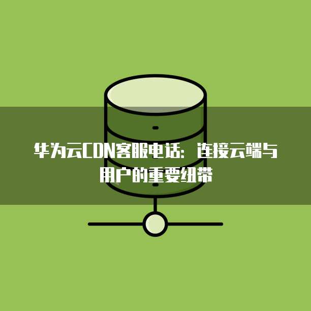 华为云CDN客服电话:连接云端与用户的重要纽带
