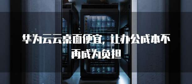 华为云云桌面便宜, 让办公成本不再成为负担