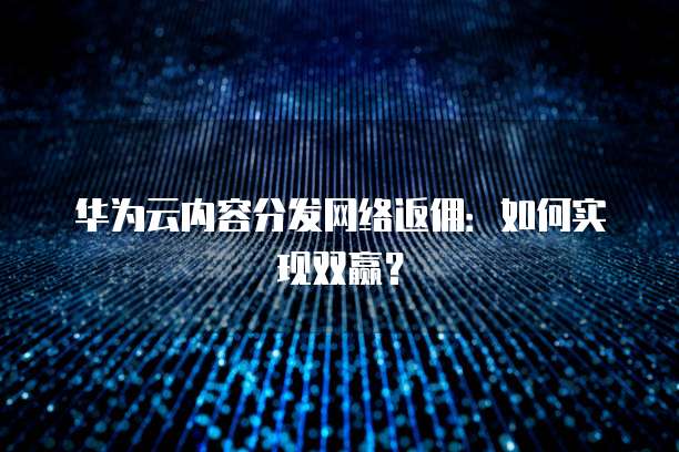 华为云内容分发网络返佣：如何实现双赢？