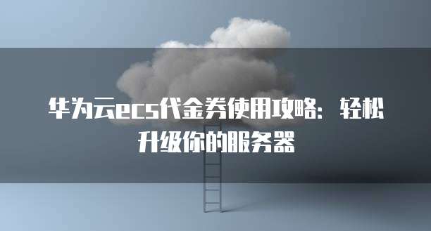 华为云ecs代金券使用攻略:轻松升级你的服务器