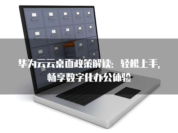华为云云桌面政策解读：轻松上手，畅享数字化办公体验