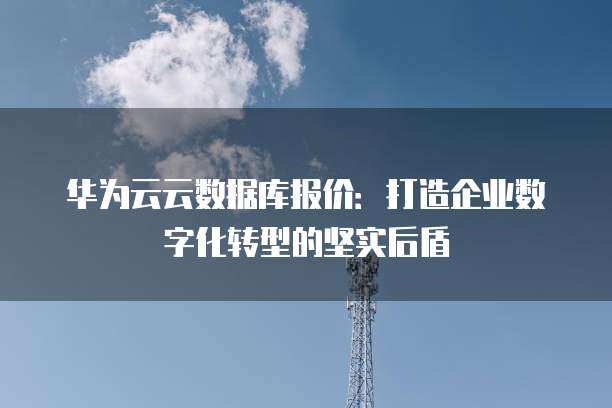 华为云云数据库报价:打造企业数字化转型的坚实后盾