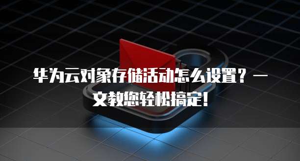 华为云对象存储活动怎么设置？一文教您轻松搞定！