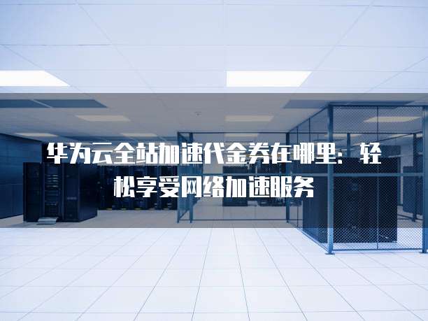 华为云全站加速代金券在哪里:轻松享受网络加速服务