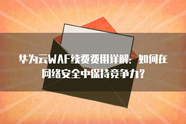 华为云WAF续费费用详解:如何在网络安全中保持竞争力?