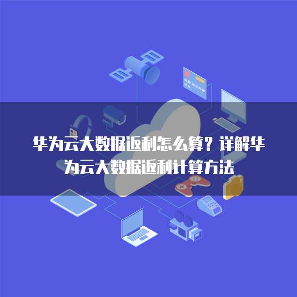 华为云大数据返利怎么算？详解华为云大数据返利计算方法