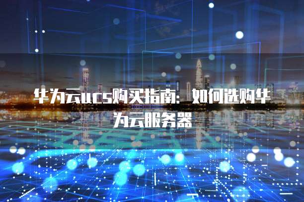 华为云ucs购买指南:如何选购华为云服务器