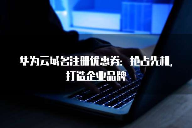 华为云域名注册优惠券：抢占先机，打造企业品牌