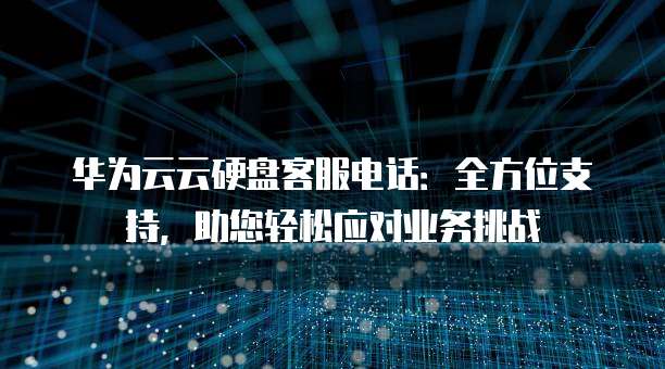 华为云云硬盘客服电话:全方位支持,助您轻松应对业务挑战