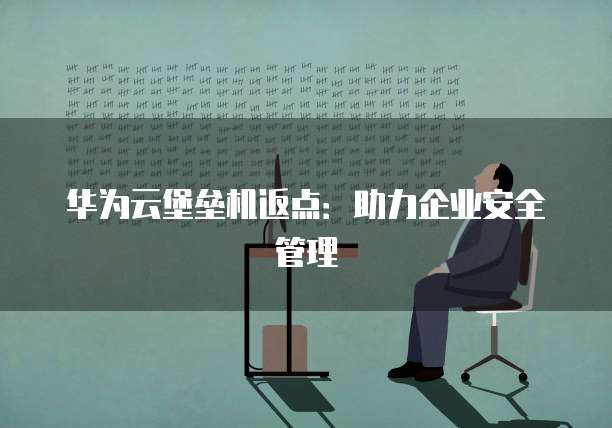 华为云堡垒机返点:助力企业安全管理