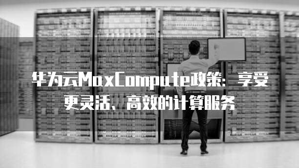 华为云MaxCompute政策:享受更灵活、高效的计算服务