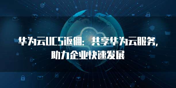 华为云UCS返佣:共享华为云服务,助力企业快速发展
