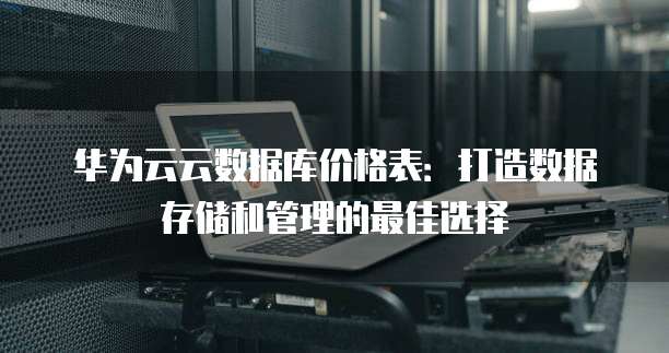 华为云云数据库价格表:打造数据存储和管理的最佳选择