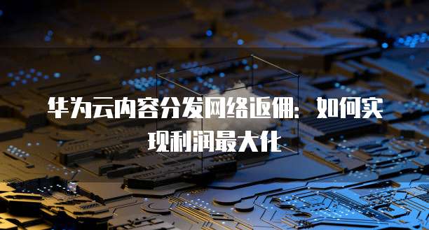 华为云内容分发网络返佣:如何实现利润最大化