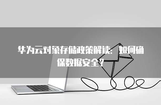 华为云对象存储政策解读:如何确保数据安全?