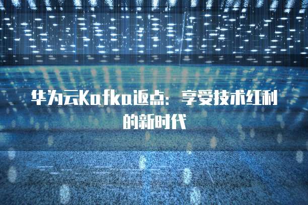 华为云Kafka返点:享受技术红利的新时代