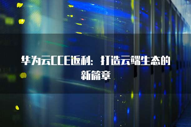华为云CCE返利:打造云端生态的新篇章