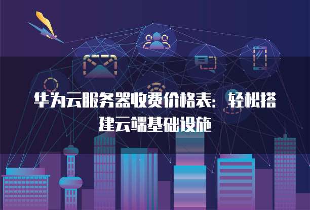 华为云服务器收费价格表：轻松搭建云端基础设施