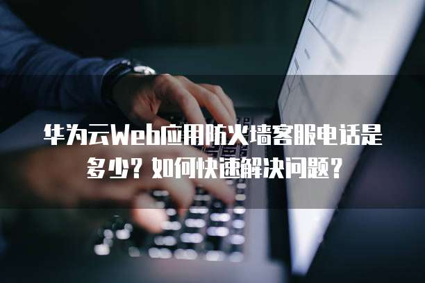 华为云Web应用防火墙客服电话是多少?如何快速解决问题?