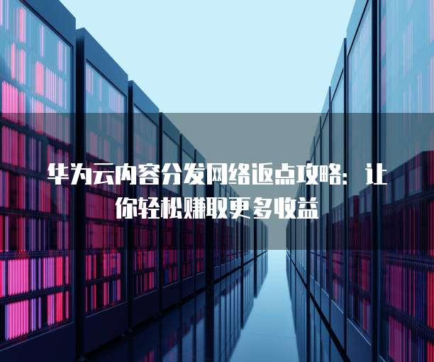 华为云内容分发网络返点攻略:让你轻松赚取更多收益