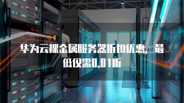 华为云裸金属服务器折扣优惠,最低仅需0.01折