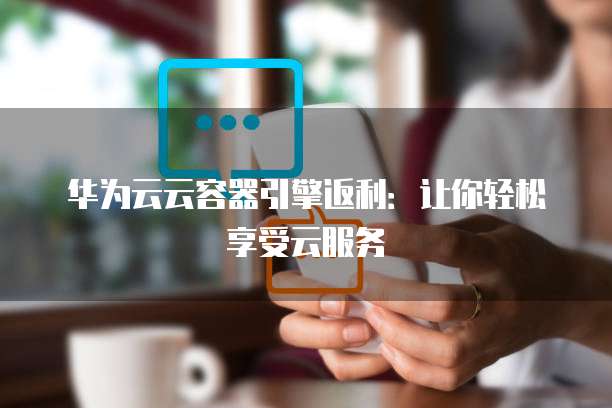 华为云云容器引擎返利:让你轻松享受云服务