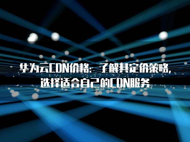 华为云CDN价格:了解其定价策略,选择适合自己的CDN服务