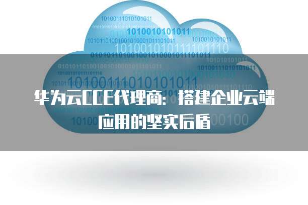 华为云CCE代理商：搭建企业云端应用的坚实后盾