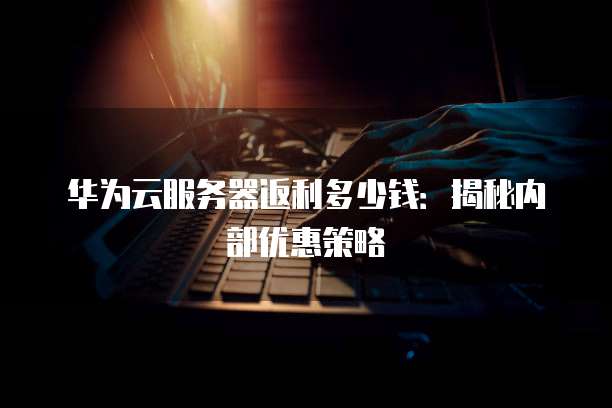 华为云服务器返利多少钱:揭秘内部优惠策略