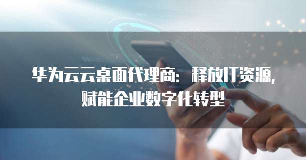 华为云云桌面代理商：释放IT资源，赋能企业数字化转型