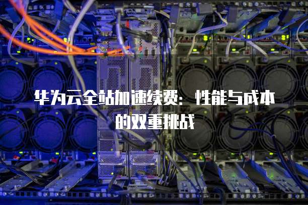 华为云全站加速续费:性能与成本的双重挑战
