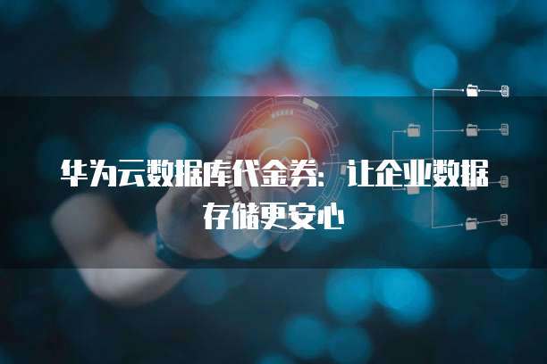 华为云数据库代金券:让企业数据存储更安心