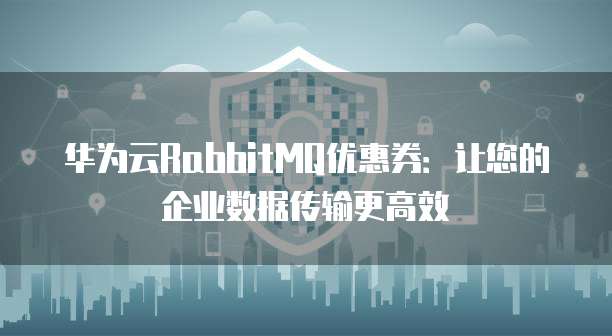 华为云RabbitMQ优惠券:让您的企业数据传输更高效