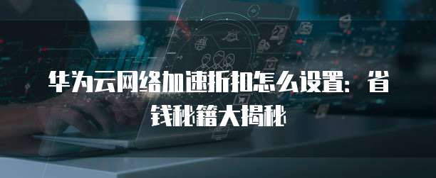 华为云网络加速折扣怎么设置:省钱秘籍大揭秘