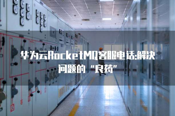华为云RocketMQ客服电话:解决问题的“良药”