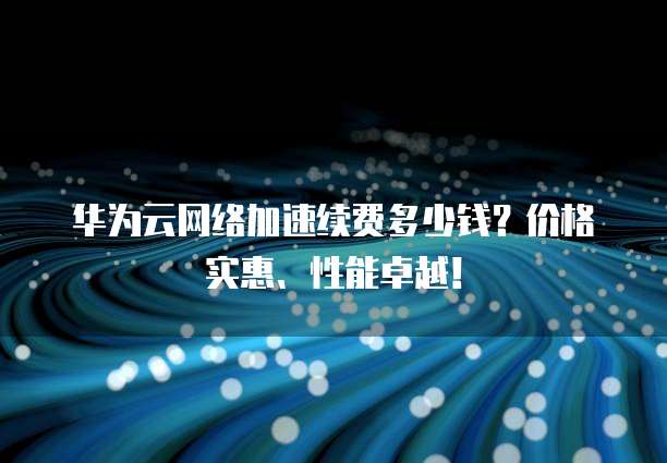 华为云网络加速续费多少钱?价格实惠、性能卓越!