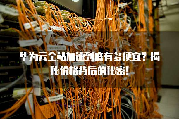 华为云全站加速到底有多便宜？揭秘价格背后的秘密！