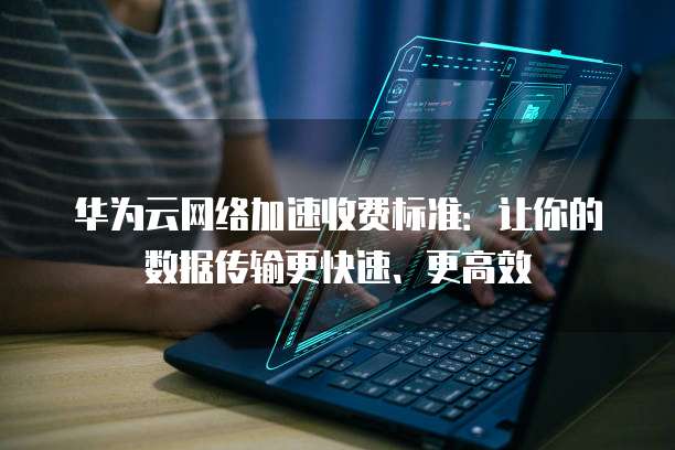 华为云网络加速收费标准：让你的数据传输更快速、更高效