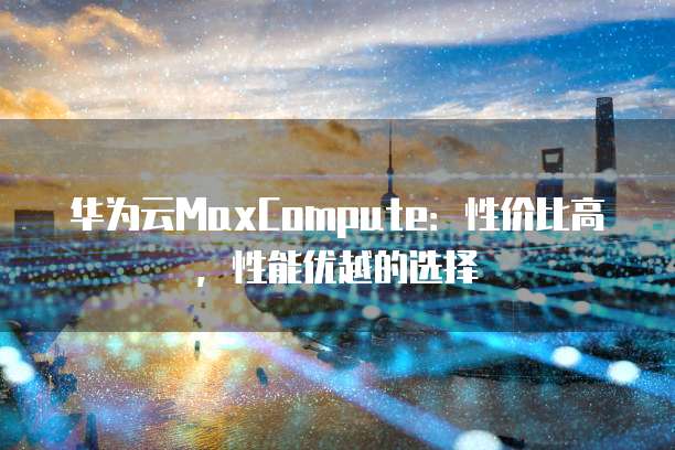 华为云MaxCompute:性价比高,性能优越的选择