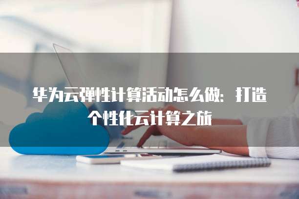 华为云弹性计算活动怎么做:打造个性化云计算之旅
