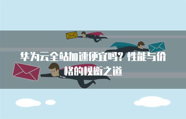 华为云全站加速便宜吗?性能与价格的权衡之道