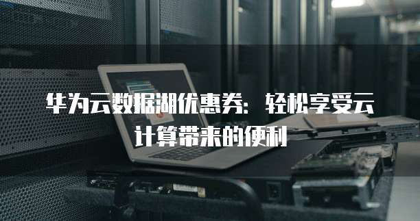 华为云数据湖优惠券:轻松享受云计算带来的便利