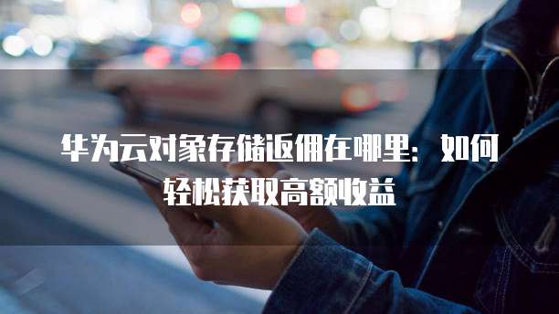 华为云对象存储返佣在哪里:如何轻松获取高额收益