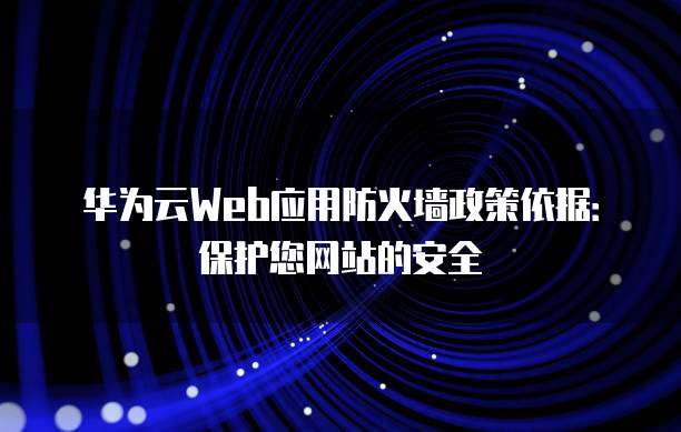 华为云Web应用防火墙政策依据:保护您网站的安全