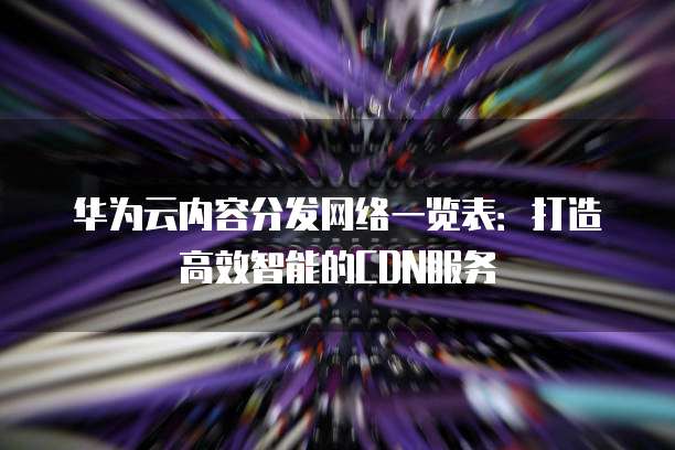 华为云内容分发网络一览表:打造高效智能的CDN服务