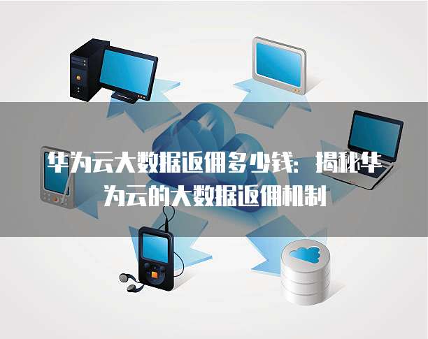 华为云大数据返佣多少钱:揭秘华为云的大数据返佣机制