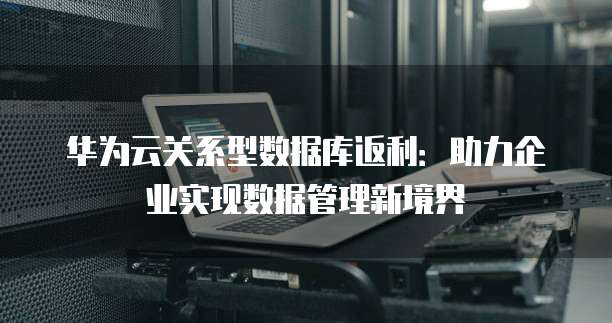 华为云关系型数据库返利:助力企业实现数据管理新境界