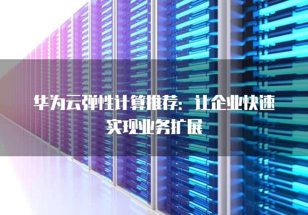 华为云弹性计算推荐:让企业快速实现业务扩展