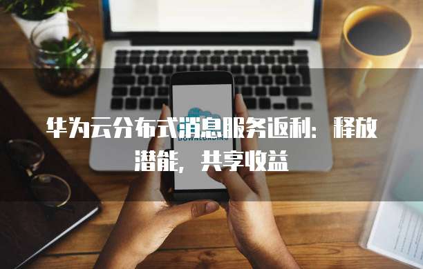 华为云分布式消息服务返利：释放潜能，共享收益