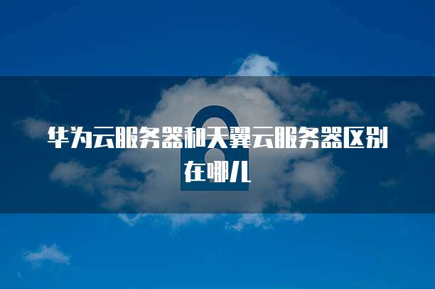 华为云服务器和天翼云服务器区别在哪儿